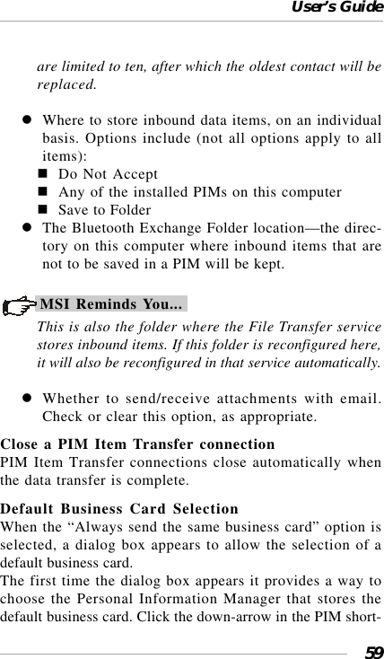 User’s Guide59are limited to ten, after which the oldest contact will bereplaced.Where to store inbound data items, on an individualbasis. Options include (not all options apply to allitems):Do Not AcceptAny of the installed PIMs on this computerSave to FolderThe Bluetooth Exchange Folder location—the direc-tory on this computer where inbound items that arenot to be saved in a PIM will be kept.MSI Reminds You...This is also the folder where the File Transfer servicestores inbound items. If this folder is reconfigured here,it will also be reconfigured in that service automatically.Whether to send/receive attachments with email.Check or clear this option, as appropriate.Close a PIM Item Transfer connectionPIM Item Transfer connections close automatically whenthe data transfer is complete.Default Business Card SelectionWhen the “Always send the same business card” option isselected, a dialog box appears to allow the selection of adefault business card.The first time the dialog box appears it provides a way tochoose the Personal Information Manager that stores thedefault business card. Click the down-arrow in the PIM short-