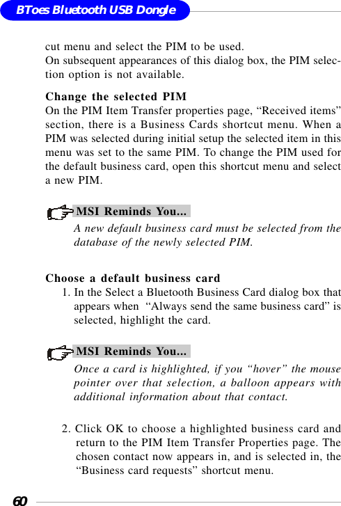 60BToes Bluetooth USB Donglecut menu and select the PIM to be used.On subsequent appearances of this dialog box, the PIM selec-tion option is not available.Change the selected PIMOn the PIM Item Transfer properties page, “Received items”section, there is a Business Cards shortcut menu. When aPIM was selected during initial setup the selected item in thismenu was set to the same PIM. To change the PIM used forthe default business card, open this shortcut menu and selecta new PIM.MSI Reminds You...A new default business card must be selected from thedatabase of the newly selected PIM.Choose a default business card1. In the Select a Bluetooth Business Card dialog box thatappears when  “Always send the same business card” isselected, highlight the card.MSI Reminds You...Once a card is highlighted, if you “hover” the mousepointer over that selection, a balloon appears withadditional information about that contact.2. Click OK to choose a highlighted business card andreturn to the PIM Item Transfer Properties page. Thechosen contact now appears in, and is selected in, the“Business card requests” shortcut menu.