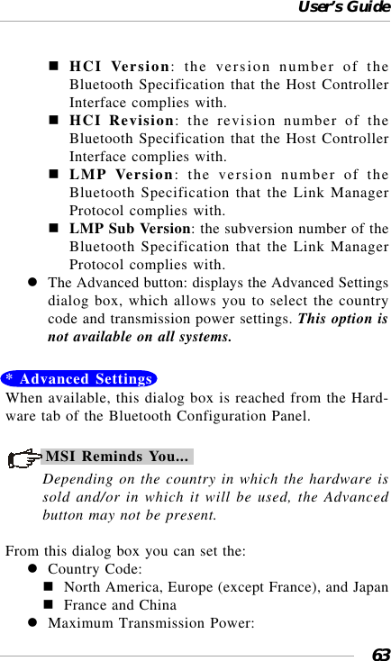 User’s Guide63HCI Version: the version number of theBluetooth Specification that the Host ControllerInterface complies with.HCI Revision: the revision number of theBluetooth Specification that the Host ControllerInterface complies with.LMP Version: the version number of theBluetooth Specification that the Link ManagerProtocol complies with.LMP Sub Version: the subversion number of theBluetooth Specification that the Link ManagerProtocol complies with.The Advanced button: displays the Advanced Settingsdialog box, which allows you to select the countrycode and transmission power settings. This option isnot available on all systems.* Advanced SettingsWhen available, this dialog box is reached from the Hard-ware tab of the Bluetooth Configuration Panel.MSI Reminds You...Depending on the country in which the hardware issold and/or in which it will be used, the Advancedbutton may not be present.From this dialog box you can set the:Country Code:North America, Europe (except France), and JapanFrance and ChinaMaximum Transmission Power: