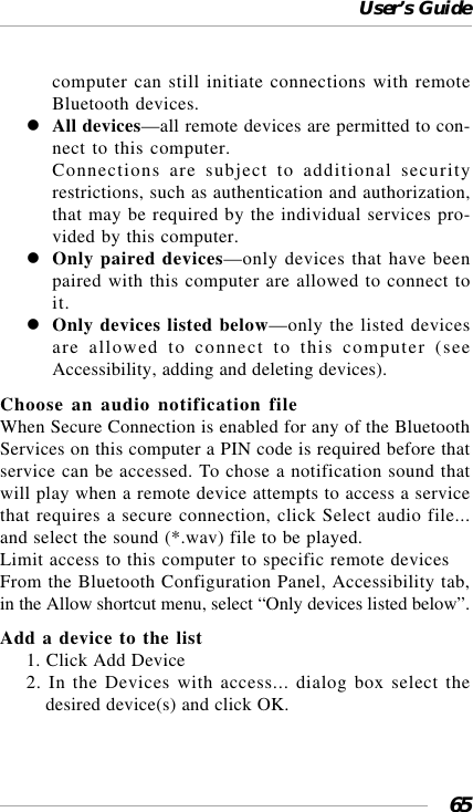 User’s Guide65computer can still initiate connections with remoteBluetooth devices.All devices—all remote devices are permitted to con-nect to this computer.Connections are subject to additional securityrestrictions, such as authentication and authorization,that may be required by the individual services pro-vided by this computer.Only paired devices—only devices that have beenpaired with this computer are allowed to connect toit.Only devices listed below—only the listed devicesare allowed to connect to this computer (seeAccessibility, adding and deleting devices).Choose an audio notification fileWhen Secure Connection is enabled for any of the BluetoothServices on this computer a PIN code is required before thatservice can be accessed. To chose a notification sound thatwill play when a remote device attempts to access a servicethat requires a secure connection, click Select audio file...and select the sound (*.wav) file to be played.Limit access to this computer to specific remote devicesFrom the Bluetooth Configuration Panel, Accessibility tab,in the Allow shortcut menu, select “Only devices listed below”.Add a device to the list1. Click Add Device2. In the Devices with access... dialog box select thedesired device(s) and click OK.