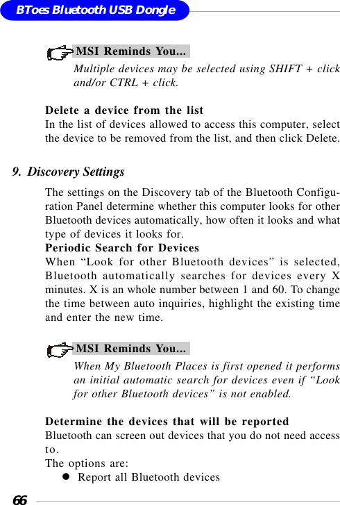 66BToes Bluetooth USB DongleMSI Reminds You...Multiple devices may be selected using SHIFT + clickand/or CTRL + click.Delete a device from the listIn the list of devices allowed to access this computer, selectthe device to be removed from the list, and then click Delete.9.  Discovery SettingsThe settings on the Discovery tab of the Bluetooth Configu-ration Panel determine whether this computer looks for otherBluetooth devices automatically, how often it looks and whattype of devices it looks for.Periodic Search for DevicesWhen “Look for other Bluetooth devices” is selected,Bluetooth automatically searches for devices every Xminutes. X is an whole number between 1 and 60. To changethe time between auto inquiries, highlight the existing timeand enter the new time.MSI Reminds You...When My Bluetooth Places is first opened it performsan initial automatic search for devices even if “Lookfor other Bluetooth devices” is not enabled.Determine the devices that will be reportedBluetooth can screen out devices that you do not need accessto.The options are:Report all Bluetooth devices