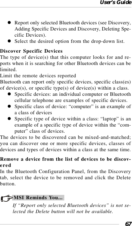 User’s Guide67Report only selected Bluetooth devices (see Discovery,Adding Specific Devices and Discovery, Deleting Spe-cific Devices).Select the desired option from the drop-down list.Discover Specific DevicesThe type of device(s) that this computer looks for and re-ports when it is searching for other Bluetooth devices can belimited.Limit the remote devices reportedBluetooth can report only specific devices, specific class(es)of device(s), or specific type(s) of device(s) within a class.Specific devices: an individual computer or Bluetoothcellular telephone are examples of specific devices.Specific class of device: “computer” is an example ofa class of devicesSpecific type of device within a class: “laptop” is anexample of a specific type of device within the “com-puter” class of devices.The devices to be discovered can be mixed-and-matched;you can discover one or more specific devices, classes ofdevices and types of devices within a class at the same time.Remove a device from the list of devices to be discov-eredIn the Bluetooth Configuration Panel, from the Discoverytab, select the device to be removed and click the Deletebutton.MSI Reminds You...If “Report only selected Bluetooth devices” is not se-lected the Delete button will not be available.