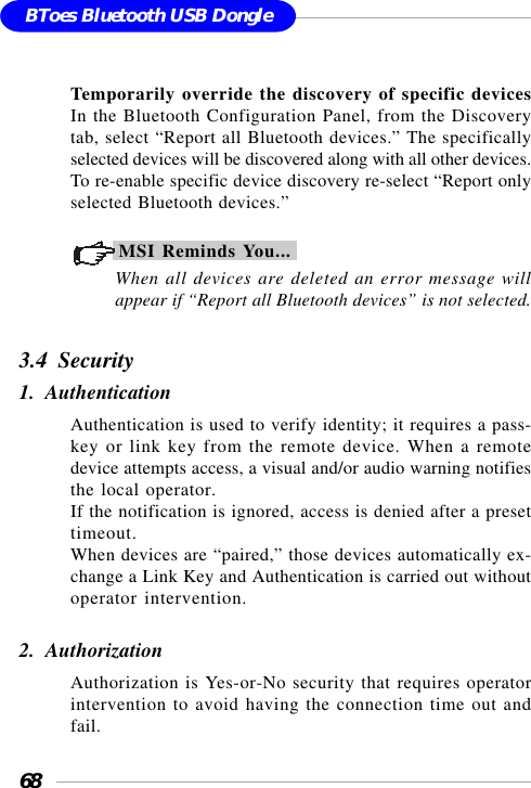 68BToes Bluetooth USB DongleTemporarily override the discovery of specific devicesIn the Bluetooth Configuration Panel, from the Discoverytab, select “Report all Bluetooth devices.” The specificallyselected devices will be discovered along with all other devices.To re-enable specific device discovery re-select “Report onlyselected Bluetooth devices.”MSI Reminds You...When all devices are deleted an error message willappear if “Report all Bluetooth devices” is not selected.3.4  Security1.  AuthenticationAuthentication is used to verify identity; it requires a pass-key or link key from the remote device. When a remotedevice attempts access, a visual and/or audio warning notifiesthe local operator.If the notification is ignored, access is denied after a presettimeout.When devices are “paired,” those devices automatically ex-change a Link Key and Authentication is carried out withoutoperator intervention.2.  AuthorizationAuthorization is Yes-or-No security that requires operatorintervention to avoid having the connection time out andfail.