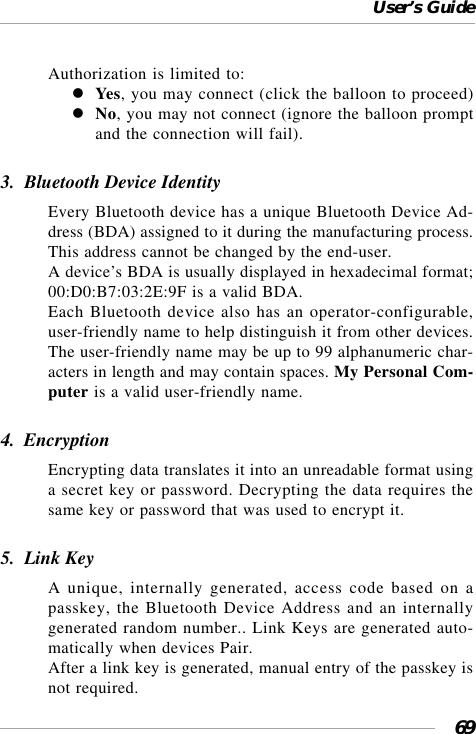 User’s Guide69Authorization is limited to:Yes, you may connect (click the balloon to proceed)No, you may not connect (ignore the balloon promptand the connection will fail).3.  Bluetooth Device IdentityEvery Bluetooth device has a unique Bluetooth Device Ad-dress (BDA) assigned to it during the manufacturing process.This address cannot be changed by the end-user.A device’s BDA is usually displayed in hexadecimal format;00:D0:B7:03:2E:9F is a valid BDA.Each Bluetooth device also has an operator-configurable,user-friendly name to help distinguish it from other devices.The user-friendly name may be up to 99 alphanumeric char-acters in length and may contain spaces. My Personal Com-puter is a valid user-friendly name.4.  EncryptionEncrypting data translates it into an unreadable format usinga secret key or password. Decrypting the data requires thesame key or password that was used to encrypt it.5.  Link KeyA unique, internally generated, access code based on apasskey, the Bluetooth Device Address and an internallygenerated random number.. Link Keys are generated auto-matically when devices Pair.After a link key is generated, manual entry of the passkey isnot required.
