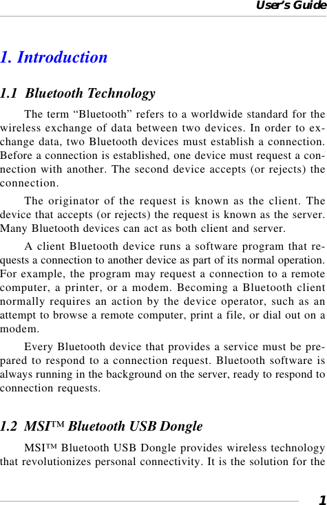 User’s Guide11. Introduction1.1  Bluetooth TechnologyThe term “Bluetooth” refers to a worldwide standard for thewireless exchange of data between two devices. In order to ex-change data, two Bluetooth devices must establish a connection.Before a connection is established, one device must request a con-nection with another. The second device accepts (or rejects) theconnection.The originator of the request is known as the client. Thedevice that accepts (or rejects) the request is known as the server.Many Bluetooth devices can act as both client and server.A client Bluetooth device runs a software program that re-quests a connection to another device as part of its normal operation.For example, the program may request a connection to a remotecomputer, a printer, or a modem. Becoming a Bluetooth clientnormally requires an action by the device operator, such as anattempt to browse a remote computer, print a file, or dial out on amodem.Every Bluetooth device that provides a service must be pre-pared to respond to a connection request. Bluetooth software isalways running in the background on the server, ready to respond toconnection requests.1.2  MSI™ Bluetooth USB DongleMSI™ Bluetooth USB Dongle provides wireless technologythat revolutionizes personal connectivity. It is the solution for the