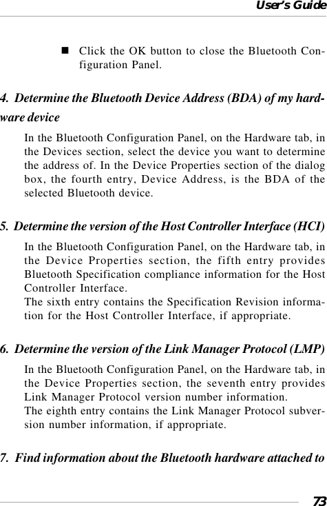 User’s Guide73Click the OK button to close the Bluetooth Con-figuration Panel.4.  Determine the Bluetooth Device Address (BDA) of my hard-ware deviceIn the Bluetooth Configuration Panel, on the Hardware tab, inthe Devices section, select the device you want to determinethe address of. In the Device Properties section of the dialogbox, the fourth entry, Device Address, is the BDA of theselected Bluetooth device.5.  Determine the version of the Host Controller Interface (HCI)In the Bluetooth Configuration Panel, on the Hardware tab, inthe Device Properties section, the fifth entry providesBluetooth Specification compliance information for the HostController Interface.The sixth entry contains the Specification Revision informa-tion for the Host Controller Interface, if appropriate.6.  Determine the version of the Link Manager Protocol (LMP)In the Bluetooth Configuration Panel, on the Hardware tab, inthe Device Properties section, the seventh entry providesLink Manager Protocol version number information.The eighth entry contains the Link Manager Protocol subver-sion number information, if appropriate.7.  Find information about the Bluetooth hardware attached to