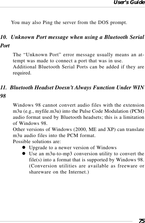 User’s Guide75You may also Ping the server from the DOS prompt.10.  Unknown Port message when using a Bluetooth SerialPortThe “Unknown Port” error message usually means an at-tempt was made to connect a port that was in use.Additional Bluetooth Serial Ports can be added if they arerequired.11.  Bluetooth Headset Doesn’t Always Function Under WIN98Windows 98 cannot convert audio files with the extensionm3u (e.g., myfile.m3u) into the Pulse Code Modulation (PCM)audio format used by Bluetooth headsets; this is a limitationof Windows 98.Other versions of Windows (2000, ME and XP) can translatem3u audio files into the PCM format.Possible solutions are:Upgrade to a newer version of WindowsUse an m3u-to-mp3 conversion utility to convert thefile(s) into a format that is supported by Windows 98.(Conversion utilities are available as freeware orshareware on the Internet.)
