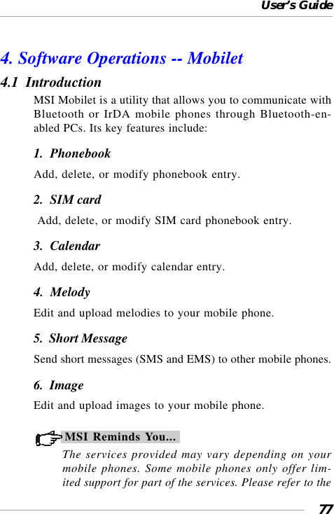 User’s Guide774. Software Operations -- Mobilet4.1  IntroductionMSI Mobilet is a utility that allows you to communicate withBluetooth or IrDA mobile phones through Bluetooth-en-abled PCs. Its key features include:1.  PhonebookAdd, delete, or modify phonebook entry.2.  SIM card Add, delete, or modify SIM card phonebook entry.3.  CalendarAdd, delete, or modify calendar entry.4.  MelodyEdit and upload melodies to your mobile phone.5.  Short MessageSend short messages (SMS and EMS) to other mobile phones.6.  ImageEdit and upload images to your mobile phone.MSI Reminds You...The services provided may vary depending on yourmobile phones. Some mobile phones only offer lim-ited support for part of the services. Please refer to the