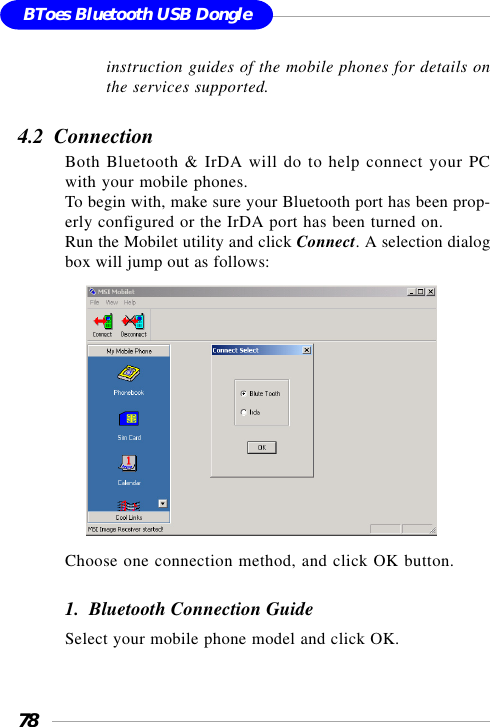 78BToes Bluetooth USB Dongleinstruction guides of the mobile phones for details onthe services supported.4.2  ConnectionBoth Bluetooth &amp; IrDA will do to help connect your PCwith your mobile phones.To begin with, make sure your Bluetooth port has been prop-erly configured or the IrDA port has been turned on.Run the Mobilet utility and click Connect. A selection dialogbox will jump out as follows:     Choose one connection method, and click OK button.1.  Bluetooth Connection GuideSelect your mobile phone model and click OK.