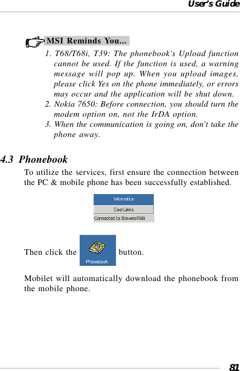 User’s Guide81MSI Reminds You...1. T68/T68i, T39: The phonebook&apos;s Upload functioncannot be used. If the function is used, a warningmessage will pop up. When you upload images,please click Yes on the phone immediately, or errorsmay occur and the application will be shut down.2. Nokia 7650: Before connection, you should turn themodem option on, not the IrDA option.3. When the communication is going on, don&apos;t take thephone away.4.3  PhonebookTo utilize the services, first ensure the connection betweenthe PC &amp; mobile phone has been successfully established.                                 Then click the   button.Mobilet will automatically download the phonebook fromthe mobile phone.