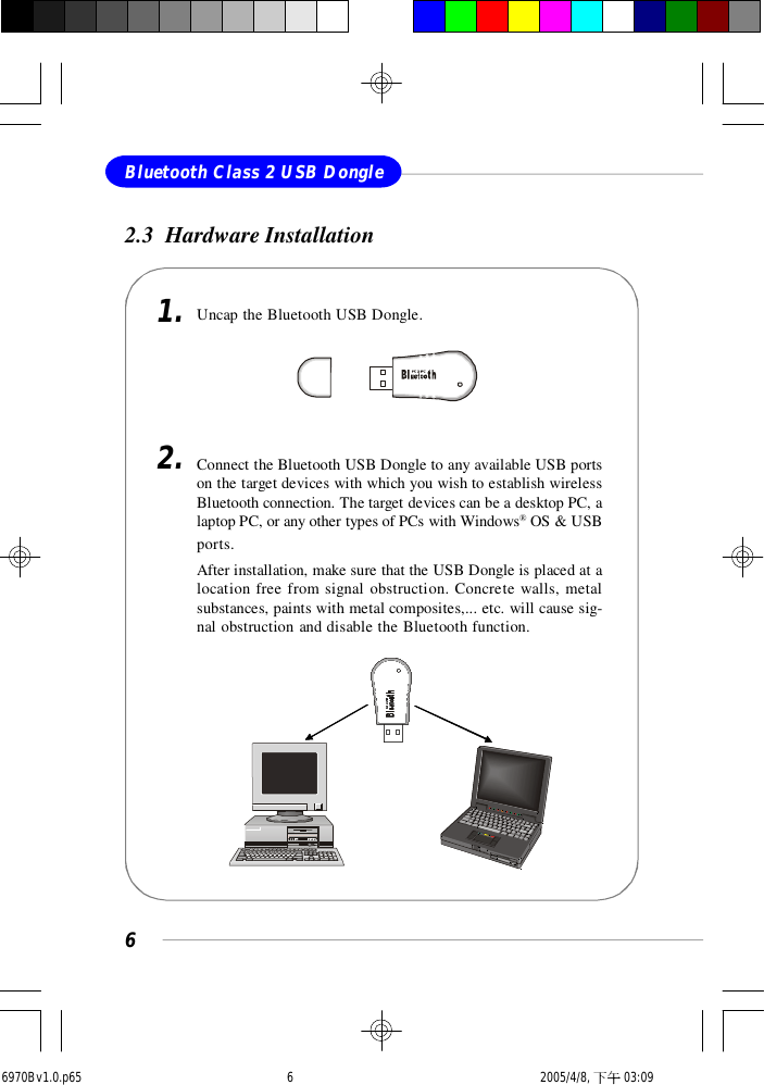 6Bluetooth Class 2 USB Dongle2.3  Hardware InstallationUncap the Bluetooth USB Dongle.1.2. Connect the Bluetooth USB Dongle to any available USB portson the target devices with which you wish to establish wirelessBluetooth connection. The target devices can be a desktop PC, alaptop PC, or any other types of PCs with Windows® OS &amp; USBports.After installation, make sure that the USB Dongle is placed at alocation free from signal obstruction. Concrete walls, metalsubstances, paints with metal composites,... etc. will cause sig-nal obstruction and disable the Bluetooth function.6970Bv1.0.p65  2005/4/8, 下午 03:096