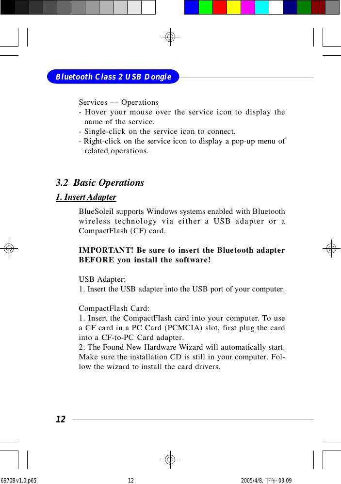 12Bluetooth Class 2 USB DongleServices — Operations- Hover your mouse over the service icon to display the  name of the service.- Single-click on the service icon to connect.- Right-click on the service icon to display a pop-up menu of  related operations.3.2  Basic Operations1. Insert AdapterBlueSoleil supports Windows systems enabled with Bluetoothwireless technology via either a USB adapter or aCompactFlash (CF) card.IMPORTANT! Be sure to insert the Bluetooth adapterBEFORE you install the software!USB Adapter:1. Insert the USB adapter into the USB port of your computer.CompactFlash Card:1. Insert the CompactFlash card into your computer. To usea CF card in a PC Card (PCMCIA) slot, first plug the cardinto a CF-to-PC Card adapter.2. The Found New Hardware Wizard will automatically start.Make sure the installation CD is still in your computer. Fol-low the wizard to install the card drivers.6970Bv1.0.p65  2005/4/8, 下午 03:0912