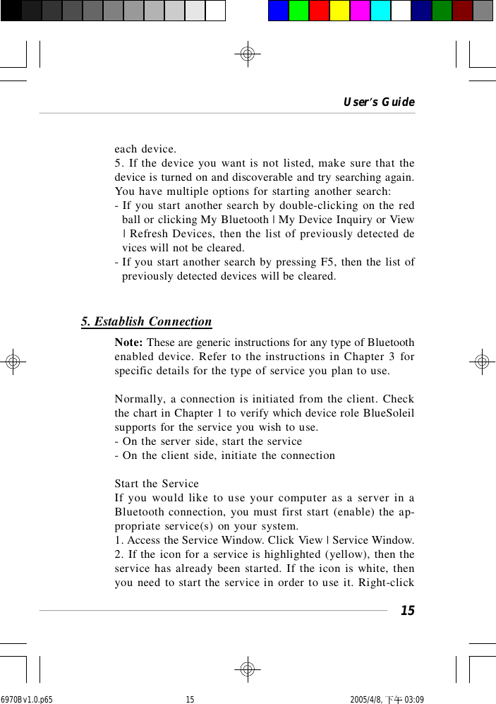 User’s Guide15each device.5. If the device you want is not listed, make sure that thedevice is turned on and discoverable and try searching again.You have multiple options for starting another search:- If you start another search by double-clicking on the red  ball or clicking My Bluetooth | My Device Inquiry or View  | Refresh Devices, then the list of previously detected de  vices will not be cleared.- If you start another search by pressing F5, then the list of  previously detected devices will be cleared.5. Establish ConnectionNote: These are generic instructions for any type of Bluetoothenabled device. Refer to the instructions in Chapter 3 forspecific details for the type of service you plan to use.Normally, a connection is initiated from the client. Checkthe chart in Chapter 1 to verify which device role BlueSoleilsupports for the service you wish to use.- On the server side, start the service- On the client side, initiate the connectionStart the ServiceIf you would like to use your computer as a server in aBluetooth connection, you must first start (enable) the ap-propriate service(s) on your system.1. Access the Service Window. Click View | Service Window.2. If the icon for a service is highlighted (yellow), then theservice has already been started. If the icon is white, thenyou need to start the service in order to use it. Right-click6970Bv1.0.p65  2005/4/8, 下午 03:0915