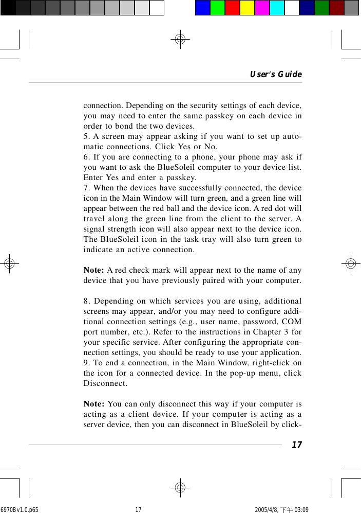 User’s Guide17connection. Depending on the security settings of each device,you may need to enter the same passkey on each device inorder to bond the two devices.5. A screen may appear asking if you want to set up auto-matic connections. Click Yes or No.6. If you are connecting to a phone, your phone may ask ifyou want to ask the BlueSoleil computer to your device list.Enter Yes and enter a passkey.7. When the devices have successfully connected, the deviceicon in the Main Window will turn green, and a green line willappear between the red ball and the device icon. A red dot willtravel along the green line from the client to the server. Asignal strength icon will also appear next to the device icon.The BlueSoleil icon in the task tray will also turn green toindicate an active connection.Note: A red check mark will appear next to the name of anydevice that you have previously paired with your computer.8. Depending on which services you are using, additionalscreens may appear, and/or you may need to configure addi-tional connection settings (e.g., user name, password, COMport number, etc.). Refer to the instructions in Chapter 3 foryour specific service. After configuring the appropriate con-nection settings, you should be ready to use your application.9. To end a connection, in the Main Window, right-click onthe icon for a connected device. In the pop-up menu, clickDisconnect.Note: You can only disconnect this way if your computer isacting as a client device. If your computer is acting as aserver device, then you can disconnect in BlueSoleil by click-6970Bv1.0.p65  2005/4/8, 下午 03:0917