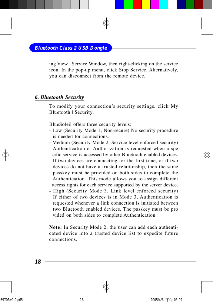 18Bluetooth Class 2 USB Dongleing View | Service Window, then right-clicking on the serviceicon. In the pop-up menu, click Stop Service. Alternatively,you can disconnect from the remote device.6. Bluetooth SecurityTo modify your connection’s security settings, click MyBluetooth | Security.BlueSoleil offers three security levels:- Low (Security Mode 1, Non-secure) No security procedure  is needed for connections.- Medium (Security Mode 2, Service level enforced security)  Authentication or Authorization is requested when a spe  cific service is accessed by other Bluetooth enabled devices.  If two devices are connecting for the first time, or if two  devices do not have a trusted relationship, then the same  passkey must be provided on both sides to complete the  Authentication. This mode allows you to assign different  access rights for each service supported by the server device.- High (Security Mode 3, Link level enforced security)  If either of two devices is in Mode 3, Authentication is  requested whenever a link connection is initiated between  two Bluetooth enabled devices. The passkey must be pro  vided on both sides to complete Authentication.Note: In Security Mode 2, the user can add each authenti-cated device into a trusted device list to expedite futureconnections.6970Bv1.0.p65  2005/4/8, 下午 03:0918