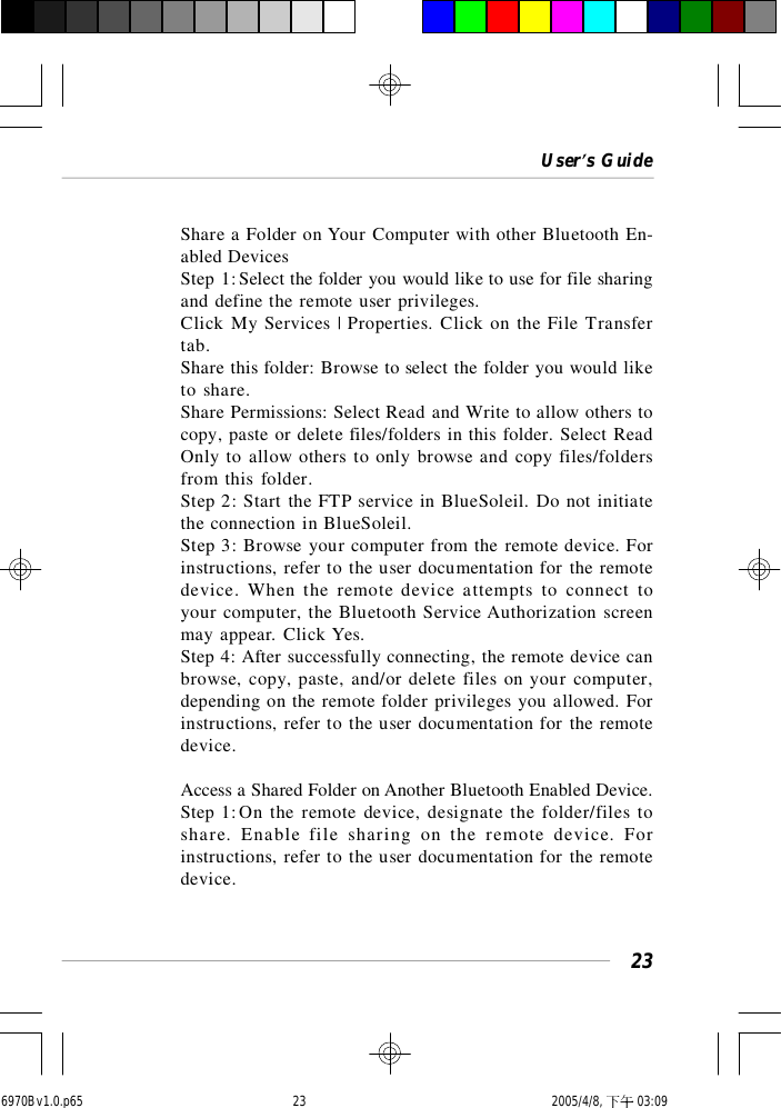 User’s Guide23Share a Folder on Your Computer with other Bluetooth En-abled DevicesStep 1:Select the folder you would like to use for file sharingand define the remote user privileges.Click My Services | Properties. Click on the File Transfertab.Share this folder: Browse to select the folder you would liketo share.Share Permissions: Select Read and Write to allow others tocopy, paste or delete files/folders in this folder. Select ReadOnly to allow others to only browse and copy files/foldersfrom this folder.Step 2: Start the FTP service in BlueSoleil. Do not initiatethe connection in BlueSoleil.Step 3: Browse your computer from the remote device. Forinstructions, refer to the user documentation for the remotedevice. When the remote device attempts to connect toyour computer, the Bluetooth Service Authorization screenmay appear. Click Yes.Step 4: After successfully connecting, the remote device canbrowse, copy, paste, and/or delete files on your computer,depending on the remote folder privileges you allowed. Forinstructions, refer to the user documentation for the remotedevice.Access a Shared Folder on Another Bluetooth Enabled Device.Step 1:On the remote device, designate the folder/files toshare. Enable file sharing on the remote device. Forinstructions, refer to the user documentation for the remotedevice.6970Bv1.0.p65  2005/4/8, 下午 03:0923