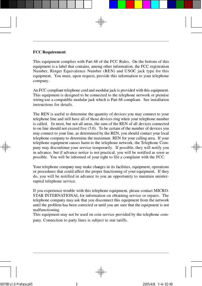 FCC RequirementThis equipment complies with Part 68 of the FCC Rules.  On the bottom of thisequipment is a label that contains, among other information, the FCC registrationNumber, Ringer Equivalence Number (REN) and USOC jack type for thisequipment.  You must, upon request, provide this information to your telephonecompany.An FCC compliant telephone cord and modular jack is provided with this equipment.This equipment is designed to be connected to the telephone network or premisewiring use a compatible modular jack which is Part 68 compliant.  See installationinstructions for details.The REN is useful to determine the quantity of devices you may connect to yourtelephone line and still have all of those devices ring when your telephone numberis called.   In most, but not all areas, the sum of the REN of all devices connectedto on line should not exceed five (5.0).  To be certain of the number of devices youmay connect to your line, as determined by the REN, you should contact your localtelephone company to determine the maximum  REN for your calling area.  If yourtelephone equipment causes harm to the telephone network, the Telephone Com-pany may discontinue your service temporarily.  If possible, they will notify youin advance, but if advance notice is not practical, you will be notified as soon aspossible.  You will be informed of your right to file a complaint with the FCC.Your telephone company may make changes in its facilities, equipment, operationsor procedures that could affect the proper functioning of your equipment.  If theydo, you will be notified in advance to you an opportunity to maintain uninter-rupted telephone service.If you experience trouble with this telephone equipment, please contact MICRO-STAR INTERNATIONAL for information on obtaining service or repairs.  Thetelephone company may ask that you disconnect this equipment from the networkuntil the problem has been corrected or until you are sure that the equipment is notmalfunctioning.This equipment may not be used on coin service provided by the telephone com-pany. Connection to party lines is subject to stat tariffs.6970Bv1.0-Preface.p65  2005/4/8, 下午 02:493