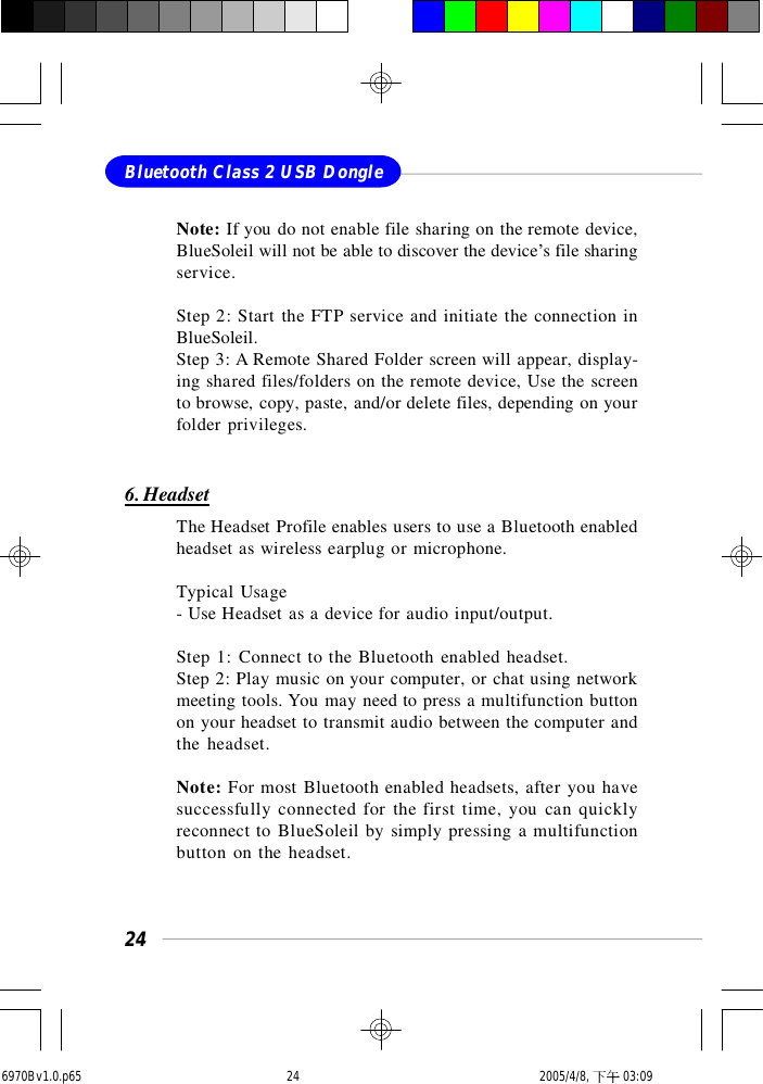 24Bluetooth Class 2 USB DongleNote: If you do not enable file sharing on the remote device,BlueSoleil will not be able to discover the device’s file sharingservice.Step 2: Start the FTP service and initiate the connection inBlueSoleil.Step 3: A Remote Shared Folder screen will appear, display-ing shared files/folders on the remote device, Use the screento browse, copy, paste, and/or delete files, depending on yourfolder privileges.6. HeadsetThe Headset Profile enables users to use a Bluetooth enabledheadset as wireless earplug or microphone.Typical Usage- Use Headset as a device for audio input/output.Step 1: Connect to the Bluetooth enabled headset.Step 2: Play music on your computer, or chat using networkmeeting tools. You may need to press a multifunction buttonon your headset to transmit audio between the computer andthe headset.Note: For most Bluetooth enabled headsets, after you havesuccessfully connected for the first time, you can quicklyreconnect to BlueSoleil by simply pressing a multifunctionbutton on the headset.6970Bv1.0.p65  2005/4/8, 下午 03:0924