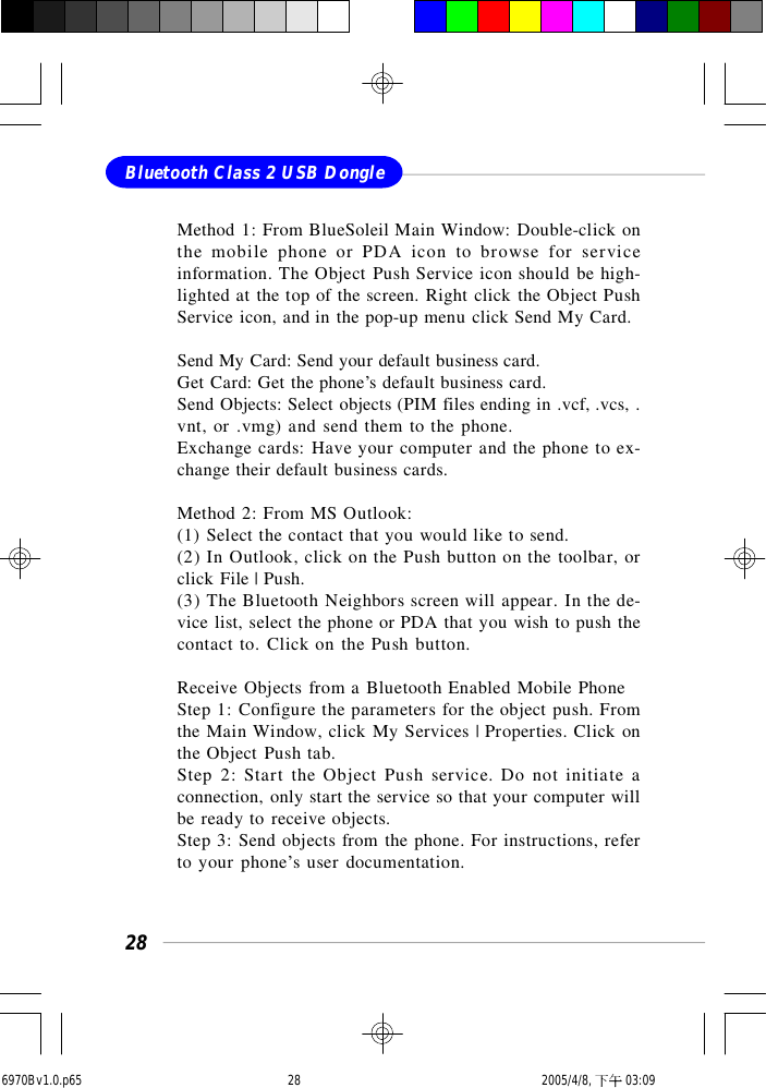 28Bluetooth Class 2 USB DongleMethod 1: From BlueSoleil Main Window: Double-click onthe mobile phone or PDA icon to browse for serviceinformation. The Object Push Service icon should be high-lighted at the top of the screen. Right click the Object PushService icon, and in the pop-up menu click Send My Card.Send My Card: Send your default business card.Get Card: Get the phone’s default business card.Send Objects: Select objects (PIM files ending in .vcf, .vcs, .vnt, or .vmg) and send them to the phone.Exchange cards: Have your computer and the phone to ex-change their default business cards.Method 2: From MS Outlook:(1) Select the contact that you would like to send.(2) In Outlook, click on the Push button on the toolbar, orclick File | Push.(3) The Bluetooth Neighbors screen will appear. In the de-vice list, select the phone or PDA that you wish to push thecontact to. Click on the Push button.Receive Objects from a Bluetooth Enabled Mobile PhoneStep 1: Configure the parameters for the object push. Fromthe Main Window, click My Services | Properties. Click onthe Object Push tab.Step 2: Start the Object Push service. Do not initiate aconnection, only start the service so that your computer willbe ready to receive objects.Step 3: Send objects from the phone. For instructions, referto your phone’s user documentation.6970Bv1.0.p65  2005/4/8, 下午 03:0928