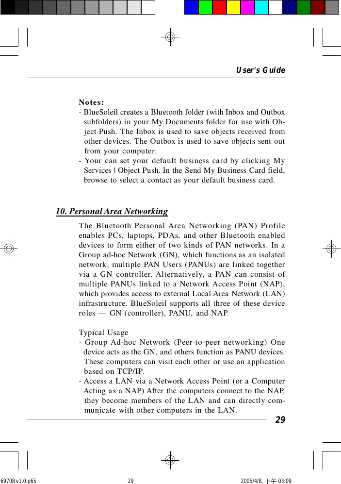 User’s Guide29Notes:- BlueSoleil creates a Bluetooth folder (with Inbox and Outbox  subfolders) in your My Documents folder for use with Ob-  ject Push. The Inbox is used to save objects received from  other devices. The Outbox is used to save objects sent out  from your computer.- Your can set your default business card by clicking My  Services | Object Push. In the Send My Business Card field,  browse to select a contact as your default business card.10. Personal Area NetworkingThe Bluetooth Personal Area Networking (PAN) Profileenables PCs, laptops, PDAs, and other Bluetooth enableddevices to form either of two kinds of PAN networks. In aGroup ad-hoc Network (GN), which functions as an isolatednetwork, multiple PAN Users (PANUs) are linked togethervia a GN controller. Alternatively, a PAN can consist ofmultiple PANUs linked to a Network Access Point (NAP),which provides access to external Local Area Network (LAN)infrastructure. BlueSoleil supports all three of these deviceroles — GN (controller), PANU, and NAP.Typical Usage- Group Ad-hoc Network (Peer-to-peer networking) One  device acts as the GN, and others function as PANU devices.  These computers can visit each other or use an application  based on TCP/IP.- Access a LAN via a Network Access Point (or a Computer  Acting as a NAP) After the computers connect to the NAP,  they become members of the LAN and can directly com-  municate with other computers in the LAN.6970Bv1.0.p65  2005/4/8, 下午 03:0929