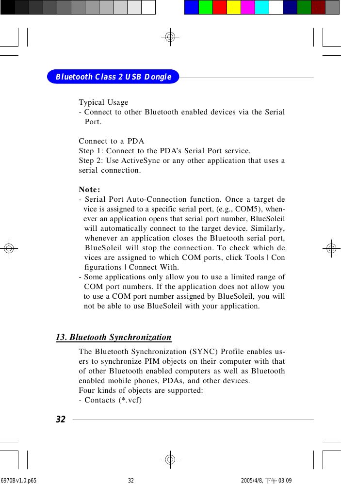 32Bluetooth Class 2 USB DongleTypical Usage- Connect to other Bluetooth enabled devices via the Serial  Port.Connect to a PDAStep 1: Connect to the PDA’s Serial Port service.Step 2: Use ActiveSync or any other application that uses aserial connection.Note:- Serial Port Auto-Connection function. Once a target de  vice is assigned to a specific serial port, (e.g., COM5), when-  ever an application opens that serial port number, BlueSoleil  will automatically connect to the target device. Similarly,  whenever an application closes the Bluetooth serial port,  BlueSoleil will stop the connection. To check which de  vices are assigned to which COM ports, click Tools | Con  figurations | Connect With.- Some applications only allow you to use a limited range of  COM port numbers. If the application does not allow you  to use a COM port number assigned by BlueSoleil, you will  not be able to use BlueSoleil with your application.13. Bluetooth SynchronizationThe Bluetooth Synchronization (SYNC) Profile enables us-ers to synchronize PIM objects on their computer with thatof other Bluetooth enabled computers as well as Bluetoothenabled mobile phones, PDAs, and other devices.Four kinds of objects are supported:- Contacts (*.vcf)6970Bv1.0.p65  2005/4/8, 下午 03:0932