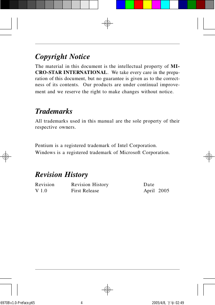 Copyright NoticeThe material in this document is the intellectual property of MI-CRO-STAR INTERNATIONAL.  We take every care in the prepa-ration of this document, but no guarantee is given as to the correct-ness of its contents.  Our products are under continual improve-ment and we reserve the right to make changes without notice.TrademarksAll trademarks used in this manual are the sole property of theirrespective owners.Pentium is a registered trademark of Intel Corporation.Windows is a registered trademark of Microsoft Corporation.Revision HistoryRevision Revision History DateV 1.0 First Release April  20056970Bv1.0-Preface.p65  2005/4/8, 下午 02:494