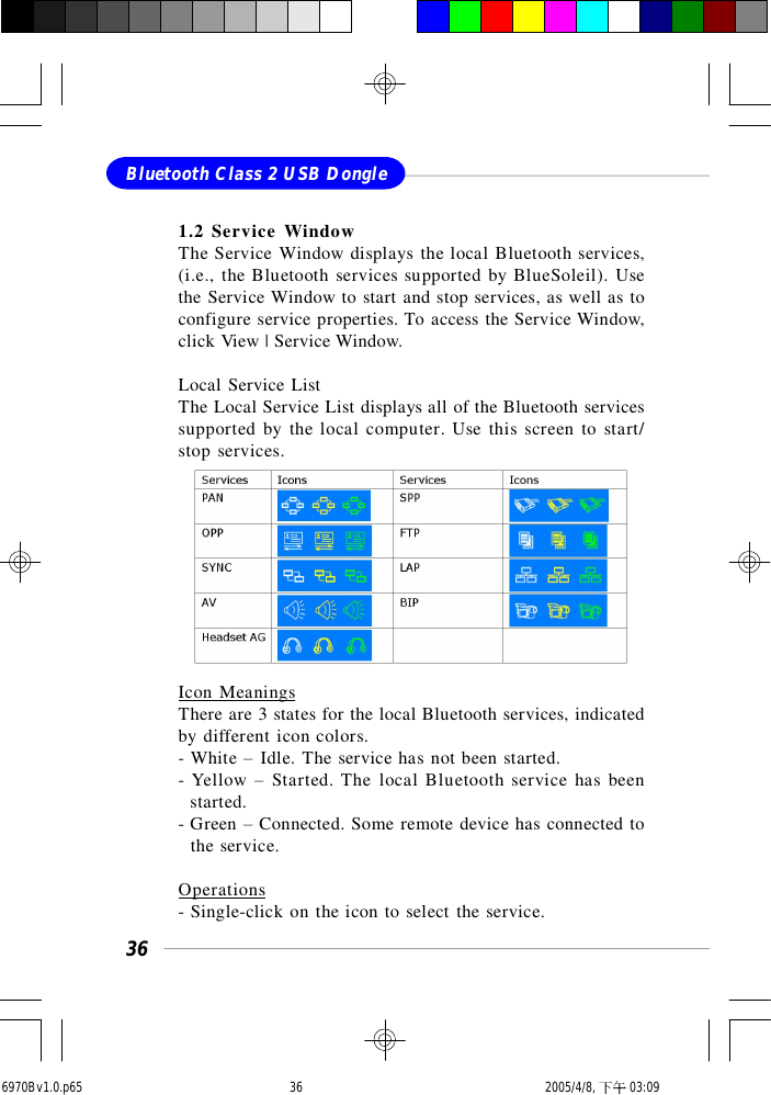 36Bluetooth Class 2 USB Dongle1.2 Service WindowThe Service Window displays the local Bluetooth services,(i.e., the Bluetooth services supported by BlueSoleil). Usethe Service Window to start and stop services, as well as toconfigure service properties. To access the Service Window,click View | Service Window.Local Service ListThe Local Service List displays all of the Bluetooth servicessupported by the local computer. Use this screen to start/stop services.Icon MeaningsThere are 3 states for the local Bluetooth services, indicatedby different icon colors.- White – Idle. The service has not been started.- Yellow – Started. The local Bluetooth service has been  started.- Green – Connected. Some remote device has connected to  the service.Operations- Single-click on the icon to select the service.6970Bv1.0.p65  2005/4/8, 下午 03:0936