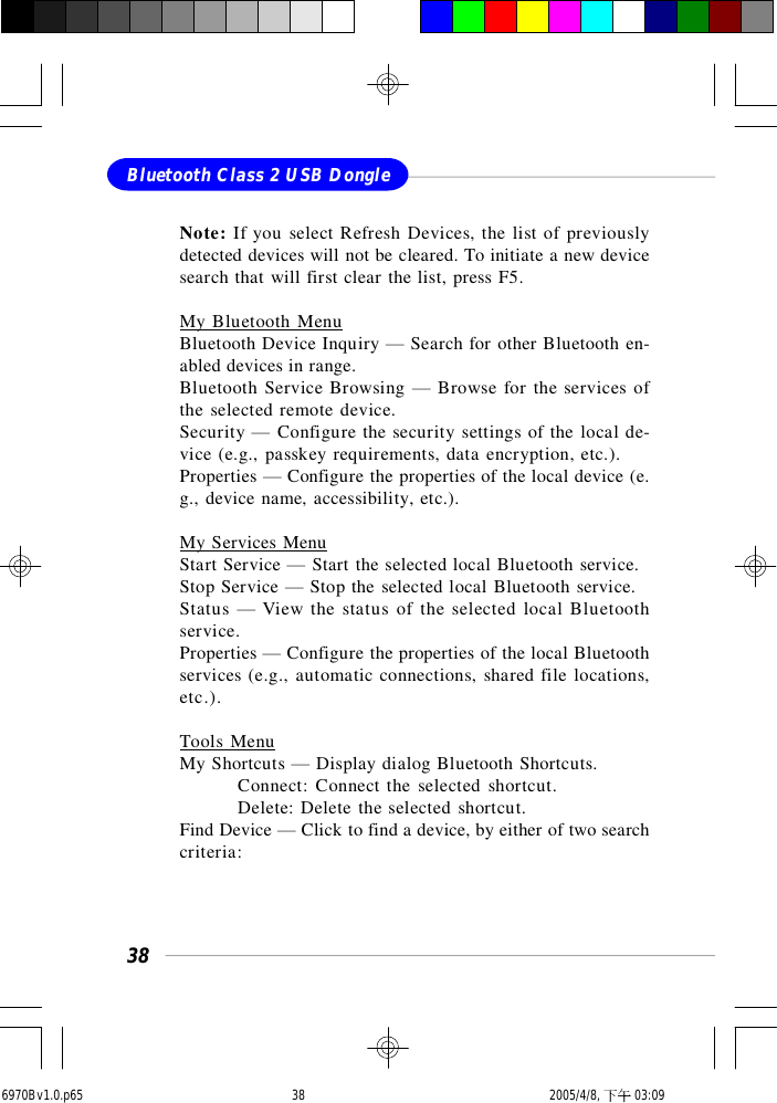 38Bluetooth Class 2 USB DongleNote: If you select Refresh Devices, the list of previouslydetected devices will not be cleared. To initiate a new devicesearch that will first clear the list, press F5.My Bluetooth MenuBluetooth Device Inquiry — Search for other Bluetooth en-abled devices in range.Bluetooth Service Browsing — Browse for the services ofthe selected remote device.Security — Configure the security settings of the local de-vice (e.g., passkey requirements, data encryption, etc.).Properties — Configure the properties of the local device (e.g., device name, accessibility, etc.).My Services MenuStart Service — Start the selected local Bluetooth service.Stop Service — Stop the selected local Bluetooth service.Status — View the status of the selected local Bluetoothservice.Properties — Configure the properties of the local Bluetoothservices (e.g., automatic connections, shared file locations,etc.).Tools MenuMy Shortcuts — Display dialog Bluetooth Shortcuts.Connect: Connect the selected shortcut.Delete: Delete the selected shortcut.Find Device — Click to find a device, by either of two searchcriteria:6970Bv1.0.p65  2005/4/8, 下午 03:0938