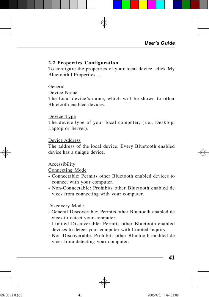 User’s Guide412.2 Properties ConfigurationTo configure the properties of your local device, click MyBluetooth | Properties…,GeneralDevice NameThe local device’s name, which will be shown to otherBluetooth enabled devices.Device TypeThe device type of your local computer, (i.e., Desktop,Laptop or Server).Device AddressThe address of the local device. Every Bluetooth enableddevice has a unique device.AccessibilityConnecting Mode- Connectable: Permits other Bluetooth enabled devices to  connect with your computer.- Non-Connectable: Prohibits other Bluetooth enabled de  vices from connecting with your computer.Discovery Mode- General Discoverable: Permits other Bluetooth enabled de  vices to detect your computer.- Limited Discoverable: Permits other Bluetooth enabled  devices to detect your computer with Limited Inquiry.- Non-Discoverable: Prohibits other Bluetooth enabled de  vices from detecting your computer.6970Bv1.0.p65  2005/4/8, 下午 03:0941