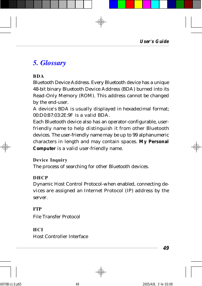 User’s Guide495. GlossaryBDABluetooth Device Address. Every Bluetooth device has a unique48-bit binary Bluetooth Device Address (BDA) burned into itsRead-Only Memory (ROM). This address cannot be changedby the end-user.A device’s BDA is usually displayed in hexadecimal format;00:D0:B7:03:2E:9F is a valid BDA.Each Bluetooth device also has an operator-configurable, user-friendly name to help distinguish it from other Bluetoothdevices. The user-friendly name may be up to 99 alphanumericcharacters in length and may contain spaces. My PersonalComputer is a valid user-friendly name.Device InquiryThe process of searching for other Bluetooth devices.DHCPDynamic Host Control Protocol-when enabled, connecting de-vices are assigned an Internet Protocol (IP) address by theserver.FTPFile Transfer ProtocolHCIHost Controller Interface6970Bv1.0.p65  2005/4/8, 下午 03:0949