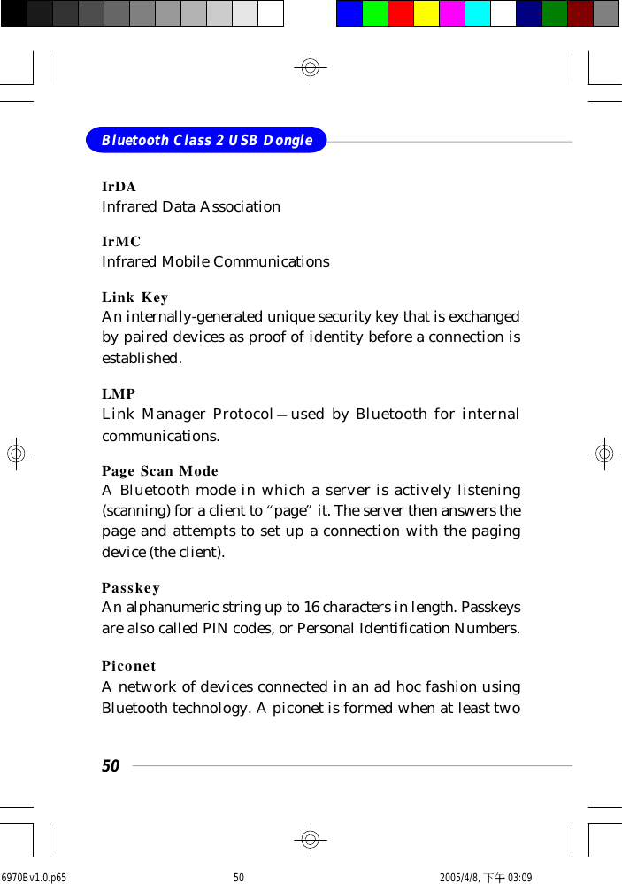 50Bluetooth Class 2 USB DongleIrDAInfrared Data AssociationIrMCInfrared Mobile CommunicationsLink KeyAn internally-generated unique security key that is exchangedby paired devices as proof of identity before a connection isestablished.LMPLink Manager Protocol—used by Bluetooth for internalcommunications.Page Scan ModeA Bluetooth mode in which a server is actively listening(scanning) for a client to “page” it. The server then answers thepage and attempts to set up a connection with the pagingdevice (the client).PasskeyAn alphanumeric string up to 16 characters in length. Passkeysare also called PIN codes, or Personal Identification Numbers.PiconetA network of devices connected in an ad hoc fashion usingBluetooth technology. A piconet is formed when at least two6970Bv1.0.p65  2005/4/8, 下午 03:0950