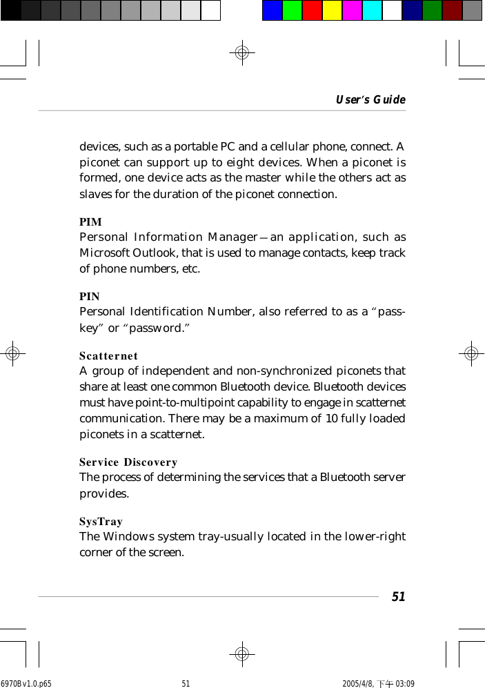 User’s Guide51devices, such as a portable PC and a cellular phone, connect. Apiconet can support up to eight devices. When a piconet isformed, one device acts as the master while the others act asslaves for the duration of the piconet connection.PIMPersonal Information Manager—an application, such asMicrosoft Outlook, that is used to manage contacts, keep trackof phone numbers, etc.PINPersonal Identification Number, also referred to as a “pass-key” or “password.”ScatternetA group of independent and non-synchronized piconets thatshare at least one common Bluetooth device. Bluetooth devicesmust have point-to-multipoint capability to engage in scatternetcommunication. There may be a maximum of 10 fully loadedpiconets in a scatternet.Service DiscoveryThe process of determining the services that a Bluetooth serverprovides.SysTrayThe Windows system tray-usually located in the lower-rightcorner of the screen.6970Bv1.0.p65  2005/4/8, 下午 03:0951