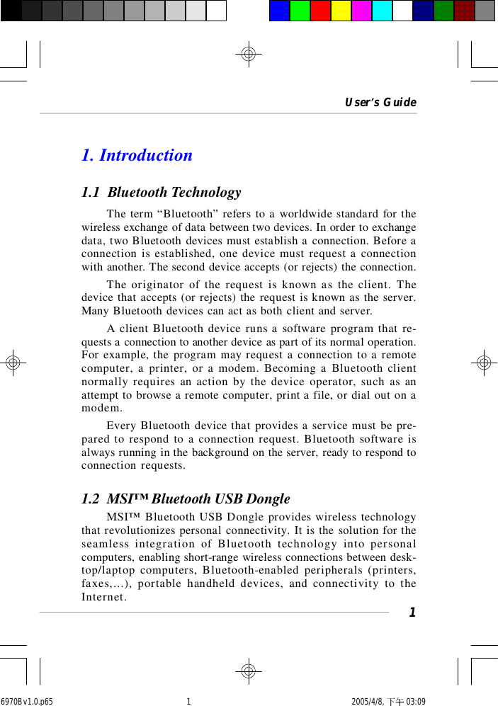 User’s Guide11. Introduction1.1  Bluetooth TechnologyThe term “Bluetooth” refers to a worldwide standard for thewireless exchange of data between two devices. In order to exchangedata, two Bluetooth devices must establish a connection. Before aconnection is established, one device must request a connectionwith another. The second device accepts (or rejects) the connection.The originator of the request is known as the client. Thedevice that accepts (or rejects) the request is known as the server.Many Bluetooth devices can act as both client and server.A client Bluetooth device runs a software program that re-quests a connection to another device as part of its normal operation.For example, the program may request a connection to a remotecomputer, a printer, or a modem. Becoming a Bluetooth clientnormally requires an action by the device operator, such as anattempt to browse a remote computer, print a file, or dial out on amodem.Every Bluetooth device that provides a service must be pre-pared to respond to a connection request. Bluetooth software isalways running in the background on the server, ready to respond toconnection requests.1.2  MSI™ Bluetooth USB DongleMSI™ Bluetooth USB Dongle provides wireless technologythat revolutionizes personal connectivity. It is the solution for theseamless integration of Bluetooth technology into personalcomputers, enabling short-range wireless connections between desk-top/laptop computers, Bluetooth-enabled peripherals (printers,faxes,...), portable handheld devices, and connectivity to theInternet.6970Bv1.0.p65  2005/4/8, 下午 03:091