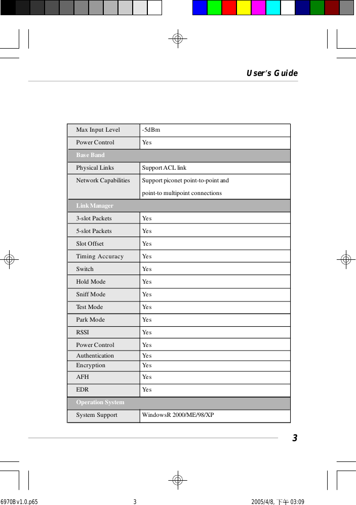 User’s Guide3Max Input Level -5dBmPower Control YesBase BandPhysical Links Support ACL linkNetwork Capabilities Support piconet point-to-point andpoint-to multipoint connectionsLink Manager3-slot Packets Yes5-slot Packets YesSlot Offset YesTiming Accuracy YesSwitch YesHold Mode YesSniff Mode YesTest Mode YesPark Mode YesRSSI YesPower Control YesAuthentication YesEncryption YesAFH Yes               EDR YesOperation SystemSystem Support WindowsR 2000/ME/98/XP6970Bv1.0.p65  2005/4/8, 下午 03:093