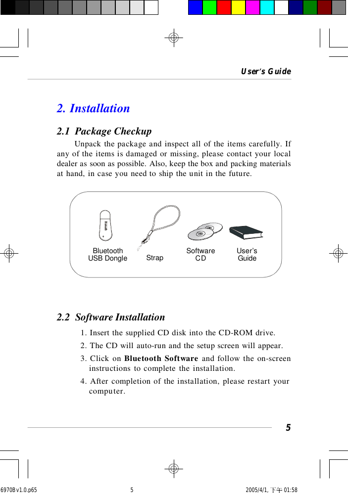 User’s Guide52. Installation2.1  Package CheckupUnpack the package and inspect all of the items carefully. Ifany of the items is damaged or missing, please contact your localdealer as soon as possible. Also, keep the box and packing materialsat hand, in case you need to ship the unit in the future.2.2  Software Installation1. Insert the supplied CD disk into the CD-ROM drive.2. The CD will auto-run and the setup screen will appear.3. Click on Bluetooth Software and follow the on-screeninstructions to complete the installation.4. After completion of the installation, please restart yourcomputer.BluetoothUSB Dongle Strap SoftwareCD User’sGuide6970Bv1.0.p65  2005/4/1, 下午 01:585