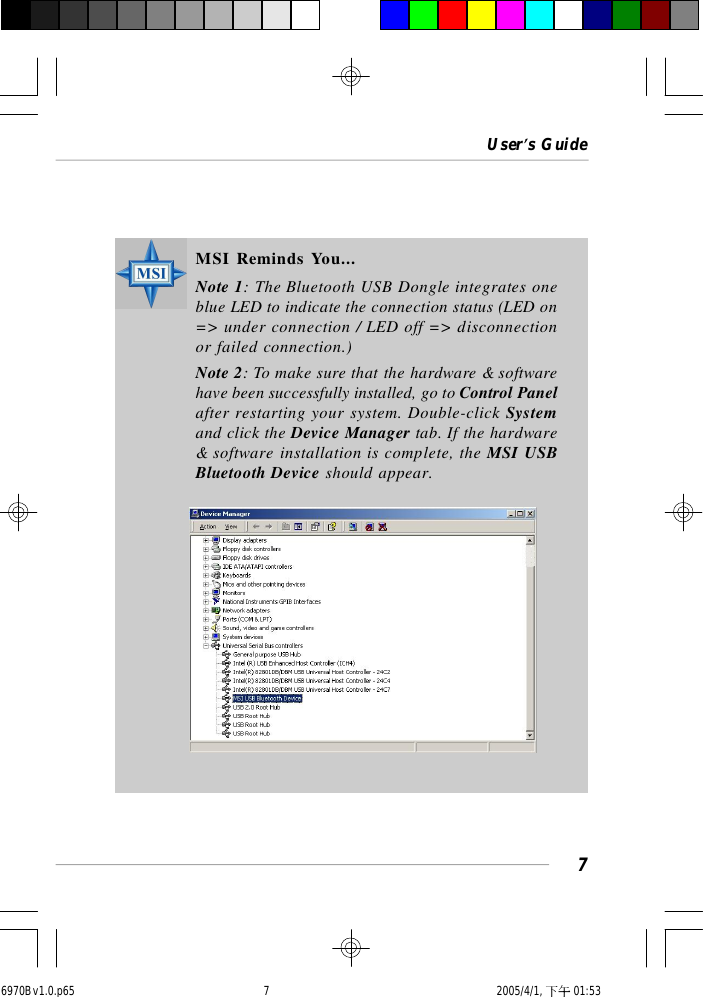 User’s Guide7MSI Reminds You...Note 1: The Bluetooth USB Dongle integrates oneblue LED to indicate the connection status (LED on=&gt; under connection / LED off =&gt; disconnectionor failed connection.)Note 2: To make sure that the hardware &amp; softwarehave been successfully installed, go to Control Panelafter restarting your system. Double-click Systemand click the Device Manager tab. If the hardware&amp; software installation is complete, the MSI USBBluetooth Device should appear.6970Bv1.0.p65  2005/4/1, 下午 01:537