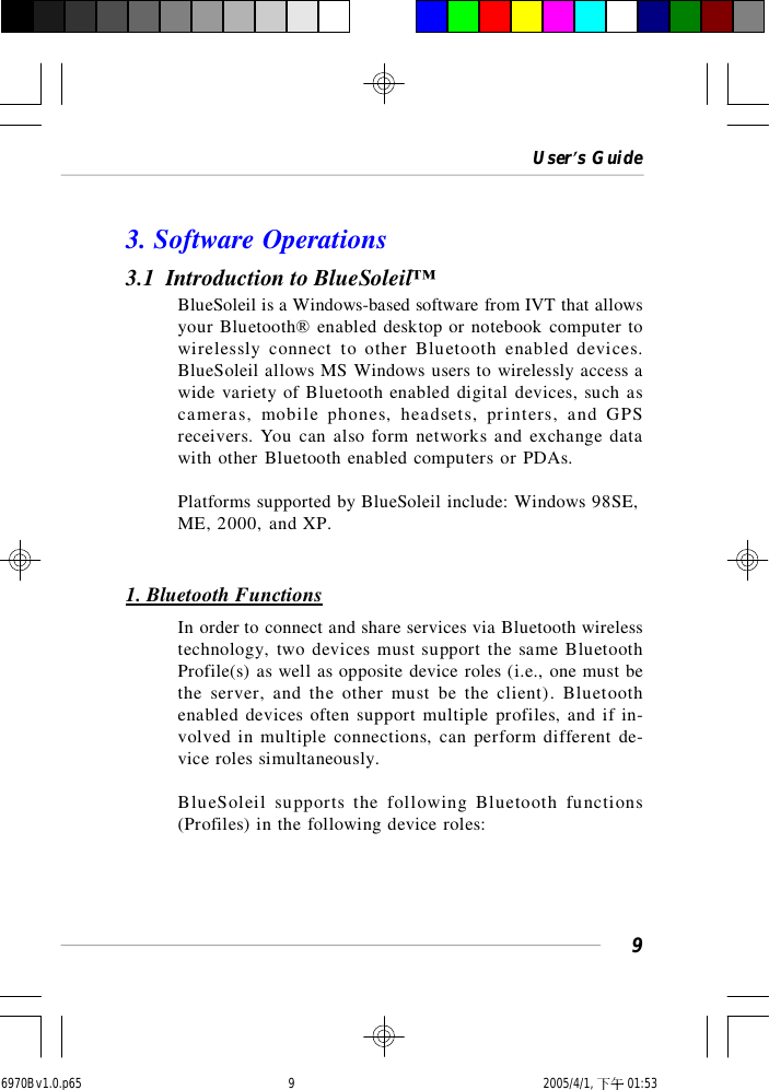 User’s Guide93. Software Operations3.1  Introduction to BlueSoleil™BlueSoleil is a Windows-based software from IVT that allowsyour Bluetooth® enabled desktop or notebook computer towirelessly connect to other Bluetooth enabled devices.BlueSoleil allows MS Windows users to wirelessly access awide variety of Bluetooth enabled digital devices, such ascameras, mobile phones, headsets, printers, and GPSreceivers. You can also form networks and exchange datawith other Bluetooth enabled computers or PDAs.Platforms supported by BlueSoleil include: Windows 98SE,ME, 2000, and XP.1. Bluetooth FunctionsIn order to connect and share services via Bluetooth wirelesstechnology, two devices must support the same BluetoothProfile(s) as well as opposite device roles (i.e., one must bethe server, and the other must be the client). Bluetoothenabled devices often support multiple profiles, and if in-volved in multiple connections, can perform different de-vice roles simultaneously.BlueSoleil supports the following Bluetooth functions(Profiles) in the following device roles:6970Bv1.0.p65  2005/4/1, 下午 01:539