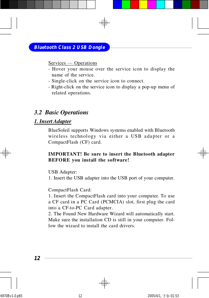 12Bluetooth Class 2 USB DongleServices — Operations- Hover your mouse over the service icon to display the  name of the service.- Single-click on the service icon to connect.- Right-click on the service icon to display a pop-up menu of  related operations.3.2  Basic Operations1. Insert AdapterBlueSoleil supports Windows systems enabled with Bluetoothwireless technology via either a USB adapter or aCompactFlash (CF) card.IMPORTANT! Be sure to insert the Bluetooth adapterBEFORE you install the software!USB Adapter:1. Insert the USB adapter into the USB port of your computer.CompactFlash Card:1. Insert the CompactFlash card into your computer. To usea CF card in a PC Card (PCMCIA) slot, first plug the cardinto a CF-to-PC Card adapter.2. The Found New Hardware Wizard will automatically start.Make sure the installation CD is still in your computer. Fol-low the wizard to install the card drivers.6970Bv1.0.p65  2005/4/1, 下午 01:5312