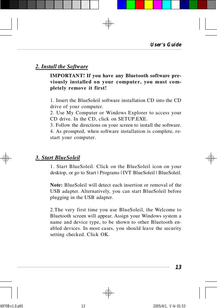 User’s Guide132. Install the SoftwareIMPORTANT! If you have any Bluetooth software pre-viously installed on your computer, you must com-pletely remove it first!1. Insert the BlueSoleil software installation CD into the CDdrive of your computer.2. Use My Computer or Windows Explorer to access yourCD drive. In the CD, click on SETUP.EXE.3. Follow the directions on your screen to install the software.4. As prompted, when software installation is complete, re-start your computer.3. Start BlueSoleil1. Start BlueSoleil. Click on the BlueSoleil icon on yourdesktop, or go to Start | Programs | IVT BlueSoleil | BlueSoleil.Note: BlueSoleil will detect each insertion or removal of theUSB adapter. Alternatively, you can start BlueSoleil beforeplugging in the USB adapter.2.The very first time you use BlueSoleil, the Welcome toBluetooth screen will appear. Assign your Windows system aname and device type, to be shown to other Bluetooth en-abled devices. In most cases, you should leave the securitysetting checked. Click OK.6970Bv1.0.p65  2005/4/1, 下午 01:5313