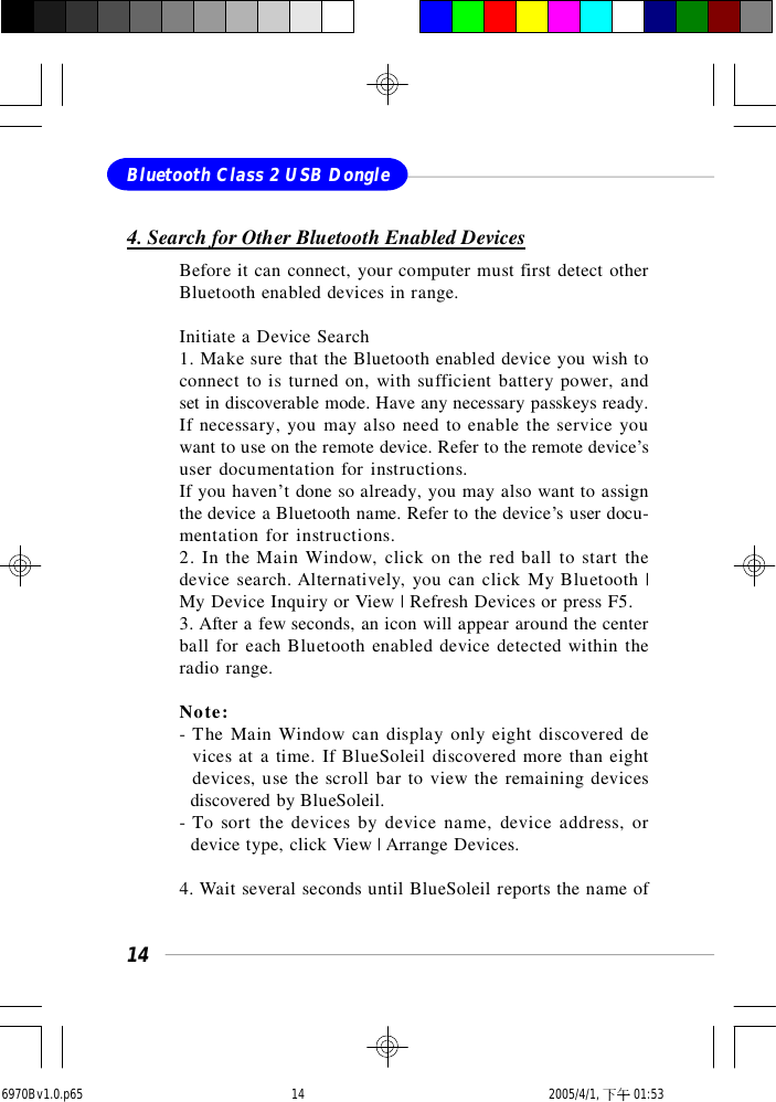 14Bluetooth Class 2 USB Dongle4. Search for Other Bluetooth Enabled DevicesBefore it can connect, your computer must first detect otherBluetooth enabled devices in range.Initiate a Device Search1. Make sure that the Bluetooth enabled device you wish toconnect to is turned on, with sufficient battery power, andset in discoverable mode. Have any necessary passkeys ready.If necessary, you may also need to enable the service youwant to use on the remote device. Refer to the remote device’suser documentation for instructions.If you haven’t done so already, you may also want to assignthe device a Bluetooth name. Refer to the device’s user docu-mentation for instructions.2. In the Main Window, click on the red ball to start thedevice search. Alternatively, you can click My Bluetooth |My Device Inquiry or View | Refresh Devices or press F5.3. After a few seconds, an icon will appear around the centerball for each Bluetooth enabled device detected within theradio range.Note:- The Main Window can display only eight discovered de  vices at a time. If BlueSoleil discovered more than eight  devices, use the scroll bar to view the remaining devices  discovered by BlueSoleil.- To sort the devices by device name, device address, or  device type, click View | Arrange Devices.4. Wait several seconds until BlueSoleil reports the name of6970Bv1.0.p65  2005/4/1, 下午 01:5314