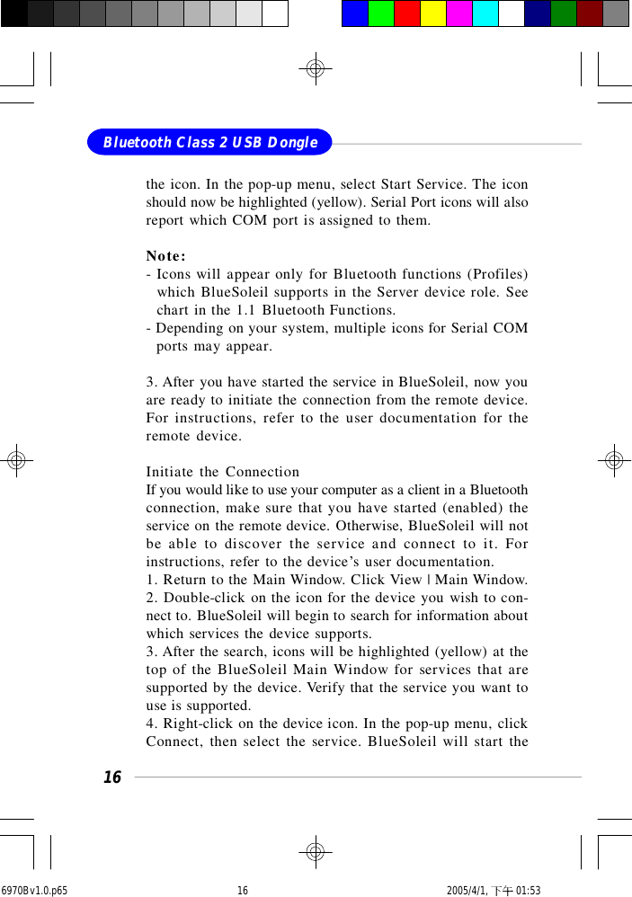 16Bluetooth Class 2 USB Donglethe icon. In the pop-up menu, select Start Service. The iconshould now be highlighted (yellow). Serial Port icons will alsoreport which COM port is assigned to them.Note:- Icons will appear only for Bluetooth functions (Profiles)  which BlueSoleil supports in the Server device role. See  chart in the 1.1 Bluetooth Functions.- Depending on your system, multiple icons for Serial COM  ports may appear.3. After you have started the service in BlueSoleil, now youare ready to initiate the connection from the remote device.For instructions, refer to the user documentation for theremote device.Initiate the ConnectionIf you would like to use your computer as a client in a Bluetoothconnection, make sure that you have started (enabled) theservice on the remote device. Otherwise, BlueSoleil will notbe able to discover the service and connect to it. Forinstructions, refer to the device’s user documentation.1. Return to the Main Window. Click View | Main Window.2. Double-click on the icon for the device you wish to con-nect to. BlueSoleil will begin to search for information aboutwhich services the device supports.3. After the search, icons will be highlighted (yellow) at thetop of the BlueSoleil Main Window for services that aresupported by the device. Verify that the service you want touse is supported.4. Right-click on the device icon. In the pop-up menu, clickConnect, then select the service. BlueSoleil will start the6970Bv1.0.p65  2005/4/1, 下午 01:5316