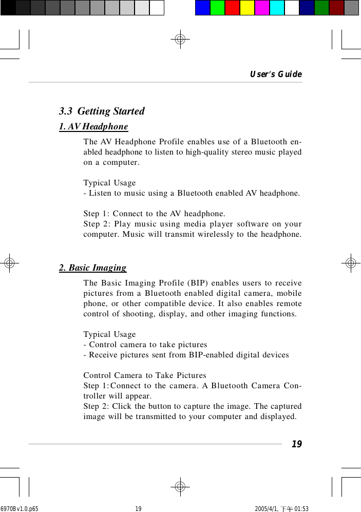 User’s Guide193.3  Getting Started1. AV HeadphoneThe AV Headphone Profile enables use of a Bluetooth en-abled headphone to listen to high-quality stereo music playedon a computer.Typical Usage- Listen to music using a Bluetooth enabled AV headphone.Step 1: Connect to the AV headphone.Step 2: Play music using media player software on yourcomputer. Music will transmit wirelessly to the headphone.2. Basic ImagingThe Basic Imaging Profile (BIP) enables users to receivepictures from a Bluetooth enabled digital camera, mobilephone, or other compatible device. It also enables remotecontrol of shooting, display, and other imaging functions.Typical Usage- Control camera to take pictures- Receive pictures sent from BIP-enabled digital devicesControl Camera to Take PicturesStep 1:Connect to the camera. A Bluetooth Camera Con-troller will appear.Step 2: Click the button to capture the image. The capturedimage will be transmitted to your computer and displayed.6970Bv1.0.p65  2005/4/1, 下午 01:5319