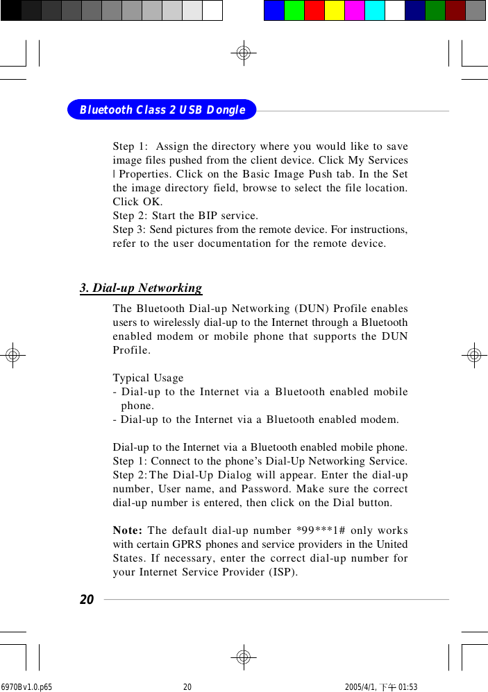 20Bluetooth Class 2 USB DongleStep 1:  Assign the directory where you would like to saveimage files pushed from the client device. Click My Services| Properties. Click on the Basic Image Push tab. In the Setthe image directory field, browse to select the file location.Click OK.Step 2: Start the BIP service.Step 3: Send pictures from the remote device. For instructions,refer to the user documentation for the remote device.3. Dial-up NetworkingThe Bluetooth Dial-up Networking (DUN) Profile enablesusers to wirelessly dial-up to the Internet through a Bluetoothenabled modem or mobile phone that supports the DUNProfile.Typical Usage- Dial-up to the Internet via a Bluetooth enabled mobile  phone.- Dial-up to the Internet via a Bluetooth enabled modem.Dial-up to the Internet via a Bluetooth enabled mobile phone.Step 1: Connect to the phone’s Dial-Up Networking Service.Step 2:The Dial-Up Dialog will appear. Enter the dial-upnumber, User name, and Password. Make sure the correctdial-up number is entered, then click on the Dial button.Note: The default dial-up number *99***1# only workswith certain GPRS phones and service providers in the UnitedStates. If necessary, enter the correct dial-up number foryour Internet Service Provider (ISP).6970Bv1.0.p65  2005/4/1, 下午 01:5320