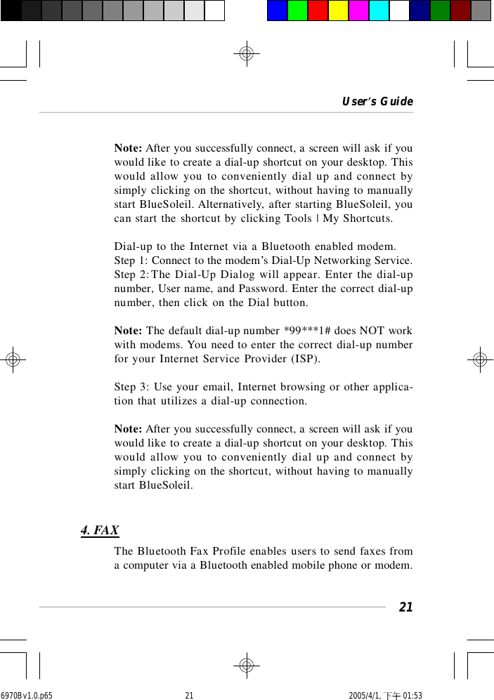 User’s Guide21Note: After you successfully connect, a screen will ask if youwould like to create a dial-up shortcut on your desktop. Thiswould allow you to conveniently dial up and connect bysimply clicking on the shortcut, without having to manuallystart BlueSoleil. Alternatively, after starting BlueSoleil, youcan start the shortcut by clicking Tools | My Shortcuts.Dial-up to the Internet via a Bluetooth enabled modem.Step 1: Connect to the modem’s Dial-Up Networking Service.Step 2:The Dial-Up Dialog will appear. Enter the dial-upnumber, User name, and Password. Enter the correct dial-upnumber, then click on the Dial button.Note: The default dial-up number *99***1# does NOT workwith modems. You need to enter the correct dial-up numberfor your Internet Service Provider (ISP).Step 3: Use your email, Internet browsing or other applica-tion that utilizes a dial-up connection.Note: After you successfully connect, a screen will ask if youwould like to create a dial-up shortcut on your desktop. Thiswould allow you to conveniently dial up and connect bysimply clicking on the shortcut, without having to manuallystart BlueSoleil.4. FAXThe Bluetooth Fax Profile enables users to send faxes froma computer via a Bluetooth enabled mobile phone or modem.6970Bv1.0.p65  2005/4/1, 下午 01:5321