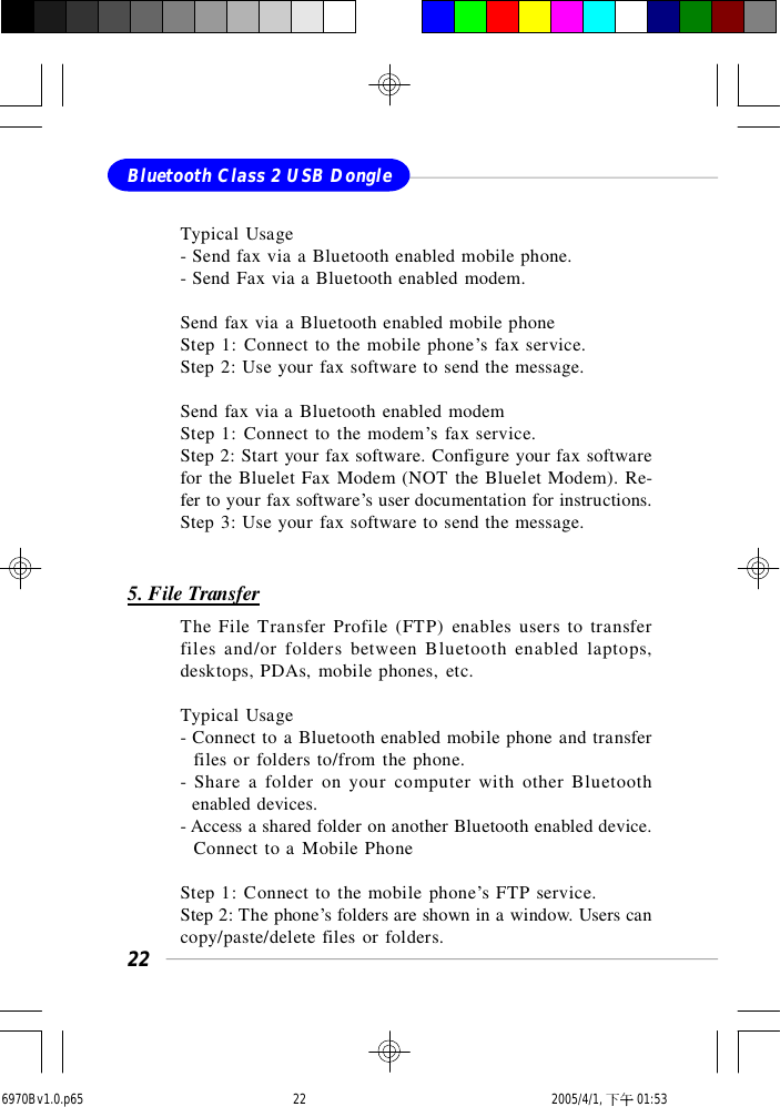 22Bluetooth Class 2 USB DongleTypical Usage- Send fax via a Bluetooth enabled mobile phone.- Send Fax via a Bluetooth enabled modem.Send fax via a Bluetooth enabled mobile phoneStep 1: Connect to the mobile phone’s fax service.Step 2: Use your fax software to send the message.Send fax via a Bluetooth enabled modemStep 1: Connect to the modem’s fax service.Step 2: Start your fax software. Configure your fax softwarefor the Bluelet Fax Modem (NOT the Bluelet Modem). Re-fer to your fax software’s user documentation for instructions.Step 3: Use your fax software to send the message.5. File TransferThe File Transfer Profile (FTP) enables users to transferfiles and/or folders between Bluetooth enabled laptops,desktops, PDAs, mobile phones, etc.Typical Usage- Connect to a Bluetooth enabled mobile phone and transfer  files or folders to/from the phone.- Share a folder on your computer with other Bluetooth  enabled devices.- Access a shared folder on another Bluetooth enabled device.  Connect to a Mobile PhoneStep 1: Connect to the mobile phone’s FTP service.Step 2: The phone’s folders are shown in a window. Users cancopy/paste/delete files or folders.6970Bv1.0.p65  2005/4/1, 下午 01:5322