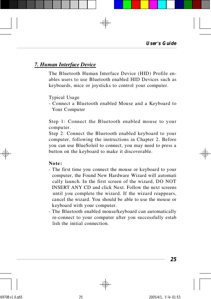 User’s Guide257. Human Interface DeviceThe Bluetooth Human Interface Device (HID) Profile en-ables users to use Bluetooth enabled HID Devices such askeyboards, mice or joysticks to control your computer.Typical Usage- Connect a Bluetooth enabled Mouse and a Keyboard to  Your ComputerStep 1: Connect the Bluetooth enabled mouse to yourcomputer.Step 2: Connect the Bluetooth enabled keyboard to yourcomputer, following the instructions in Chapter 2. Beforeyou can use BlueSoleil to connect, you may need to press abutton on the keyboard to make it discoverable.Note:- The first time you connect the mouse or keyboard to your  computer, the Found New Hardware Wizard will automati  cally launch. In the first screen of the wizard, DO NOT  INSERT ANY CD and click Next. Follow the next screens  until you complete the wizard. If the wizard reappears,  cancel the wizard. You should be able to use the mouse or  keyboard with your computer.- The Bluetooth enabled mouse/keyboard can automatically  re-connect to your computer after you successfully estab  lish the initial connection.6970Bv1.0.p65  2005/4/1, 下午 01:5325