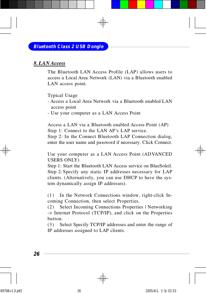 26Bluetooth Class 2 USB Dongle8. LAN AccessThe Bluetooth LAN Access Profile (LAP) allows users toaccess a Local Area Network (LAN) via a Bluetooth enabledLAN access point.Typical Usage- Access a Local Area Network via a Bluetooth enabled LAN  access point- Use your computer as a LAN Access PointAccess a LAN via a Bluetooth enabled Access Point (AP)Step 1: Connect to the LAN AP’s LAP service.Step 2: In the Connect Bluetooth LAP Connection dialog,enter the user name and password if necessary. Click Connect.Use your computer as a LAN Access Point (ADVANCEDUSERS ONLY)Step 1: Start the Bluetooth LAN Access service on BlueSoleil.Step 2:Specify any static IP addresses necessary for LAPclients. (Alternatively, you can use DHCP to have the sys-tem dynamically assign IP addresses).(1) In the Network Connections window, right-click In-coming Connection, then select Properties.(2) Select Incoming Connections Properties | Networking-&gt; Internet Protocol (TCP/IP), and click on the Propertiesbutton.(3) Select Specify TCP/IP addresses and enter the range ofIP addresses assigned to LAP clients.6970Bv1.0.p65  2005/4/1, 下午 01:5326
