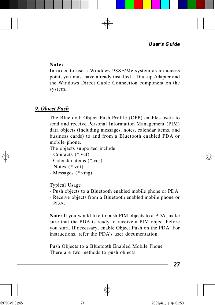 User’s Guide27Note:In order to use a Windows 98SE/Me system as an accesspoint, you must have already installed a Dial-up Adapter andthe Windows Direct Cable Connection component on thesystem.9. Object PushThe Bluetooth Object Push Profile (OPP) enables users tosend and receive Personal Information Management (PIM)data objects (including messages, notes, calendar items, andbusiness cards) to and from a Bluetooth enabled PDA ormobile phone.The objects supported include:- Contacts (*.vcf)- Calendar items (*.vcs)- Notes (*.vnt)- Messages (*.vmg)Typical Usage- Push objects to a Bluetooth enabled mobile phone or PDA.- Receive objects from a Bluetooth enabled mobile phone or  PDA.Note: If you would like to push PIM objects to a PDA, makesure that the PDA is ready to receive a PIM object beforeyou start. If necessary, enable Object Push on the PDA. Forinstructions, refer the PDA’s user documentation.Push Objects to a Bluetooth Enabled Mobile PhoneThere are two methods to push objects:6970Bv1.0.p65  2005/4/1, 下午 01:5327