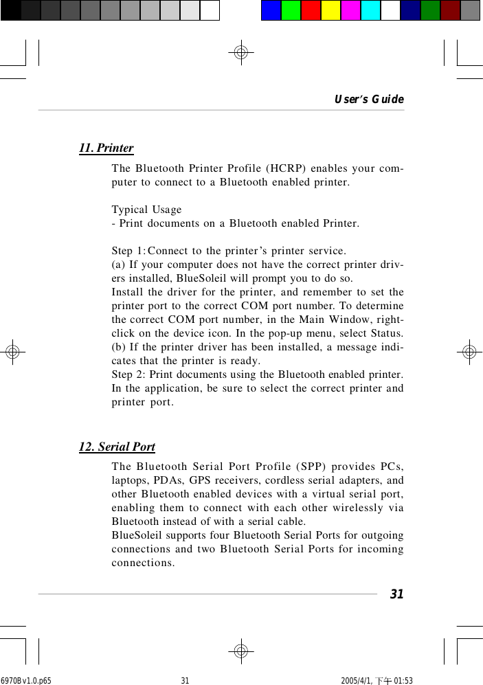 User’s Guide3111. PrinterThe Bluetooth Printer Profile (HCRP) enables your com-puter to connect to a Bluetooth enabled printer.Typical Usage- Print documents on a Bluetooth enabled Printer.Step 1:Connect to the printer’s printer service.(a) If your computer does not have the correct printer driv-ers installed, BlueSoleil will prompt you to do so.Install the driver for the printer, and remember to set theprinter port to the correct COM port number. To determinethe correct COM port number, in the Main Window, right-click on the device icon. In the pop-up menu, select Status.(b) If the printer driver has been installed, a message indi-cates that the printer is ready.Step 2: Print documents using the Bluetooth enabled printer.In the application, be sure to select the correct printer andprinter port.12. Serial PortThe Bluetooth Serial Port Profile (SPP) provides PCs,laptops, PDAs, GPS receivers, cordless serial adapters, andother Bluetooth enabled devices with a virtual serial port,enabling them to connect with each other wirelessly viaBluetooth instead of with a serial cable.BlueSoleil supports four Bluetooth Serial Ports for outgoingconnections and two Bluetooth Serial Ports for incomingconnections.6970Bv1.0.p65  2005/4/1, 下午 01:5331