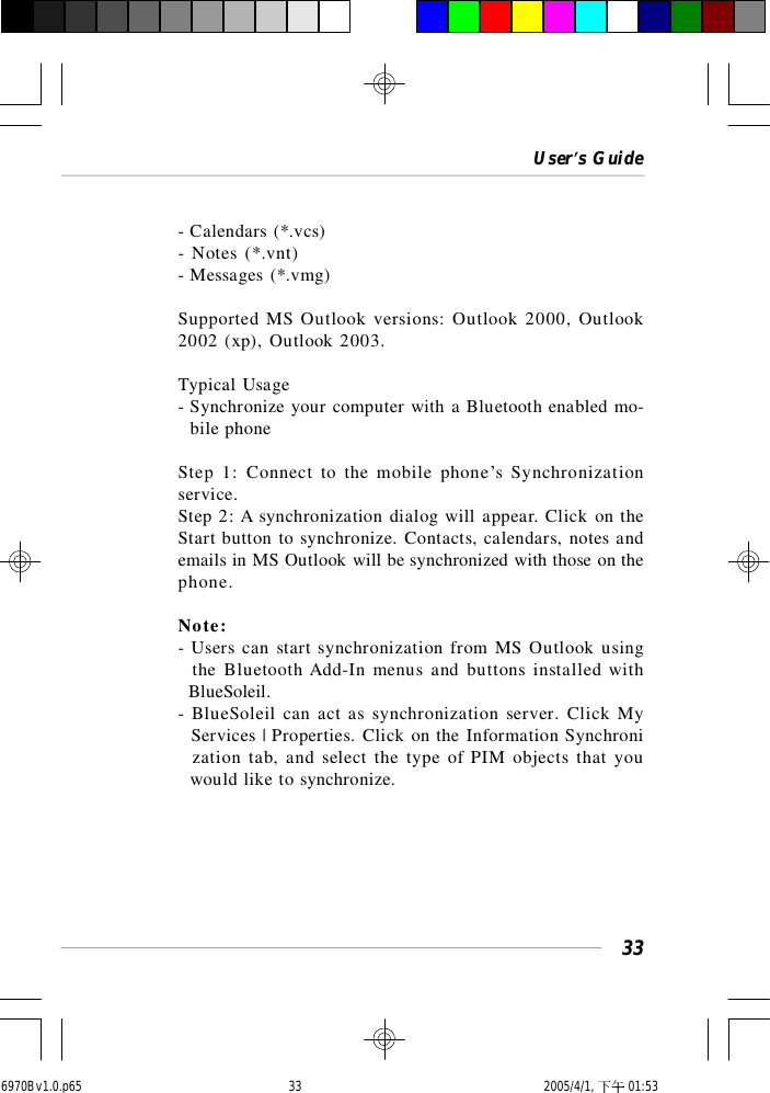 User’s Guide33- Calendars (*.vcs)- Notes (*.vnt)- Messages (*.vmg)Supported MS Outlook versions: Outlook 2000, Outlook2002 (xp), Outlook 2003.Typical Usage- Synchronize your computer with a Bluetooth enabled mo-  bile phoneStep 1: Connect to the mobile phone’s Synchronizationservice.Step 2: A synchronization dialog will appear. Click on theStart button to synchronize. Contacts, calendars, notes andemails in MS Outlook will be synchronized with those on thephone.Note:- Users can start synchronization from MS Outlook using  the Bluetooth Add-In menus and buttons installed with  BlueSoleil.- BlueSoleil can act as synchronization server. Click My  Services | Properties. Click on the Information Synchroni  zation tab, and select the type of PIM objects that you  would like to synchronize.6970Bv1.0.p65  2005/4/1, 下午 01:5333